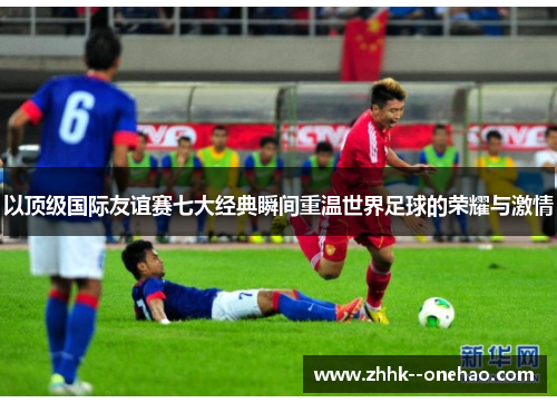 以顶级国际友谊赛七大经典瞬间重温世界足球的荣耀与激情